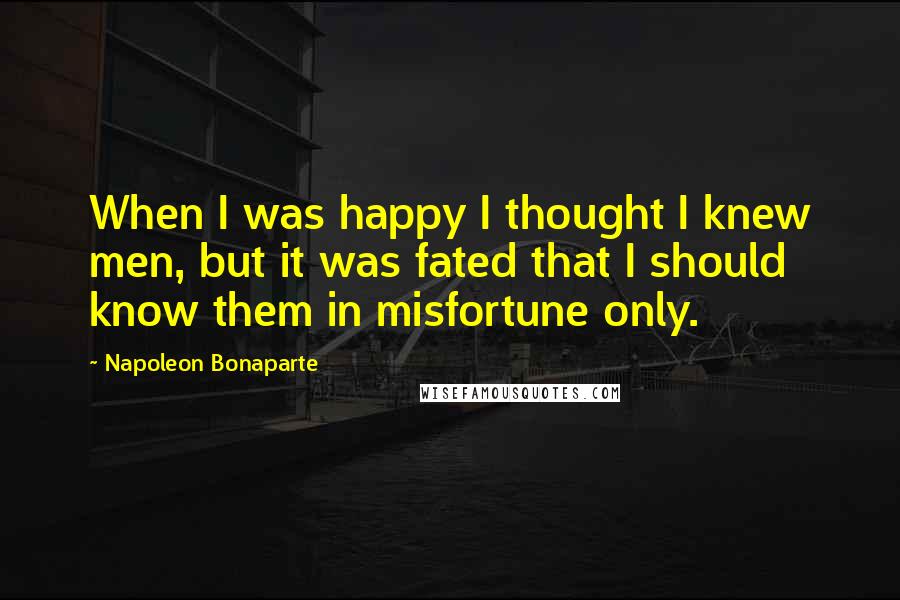 Napoleon Bonaparte Quotes: When I was happy I thought I knew men, but it was fated that I should know them in misfortune only.