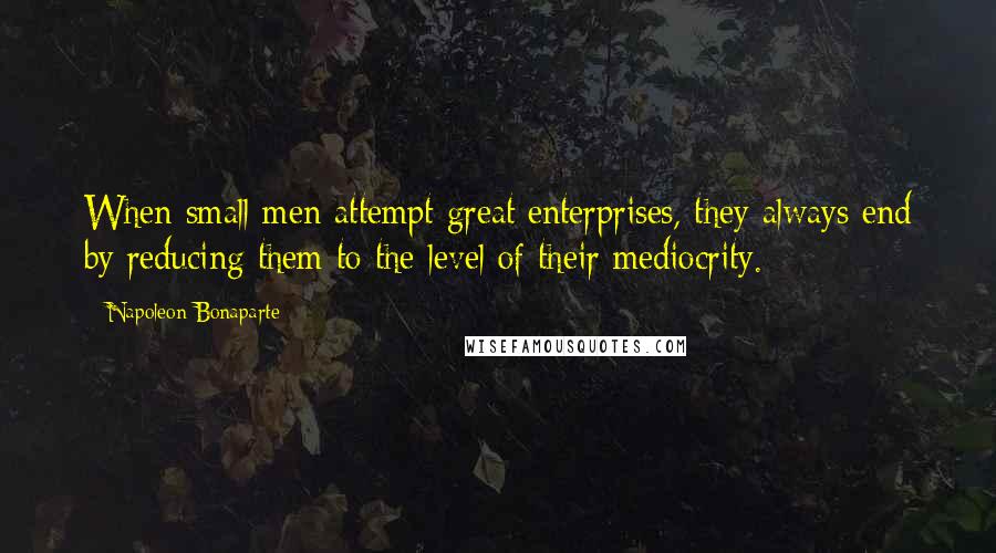 Napoleon Bonaparte Quotes: When small men attempt great enterprises, they always end by reducing them to the level of their mediocrity.