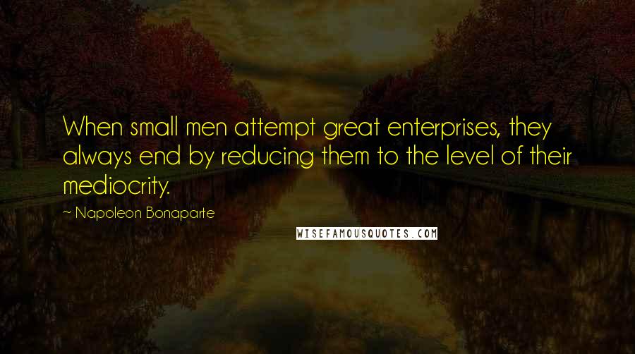 Napoleon Bonaparte Quotes: When small men attempt great enterprises, they always end by reducing them to the level of their mediocrity.