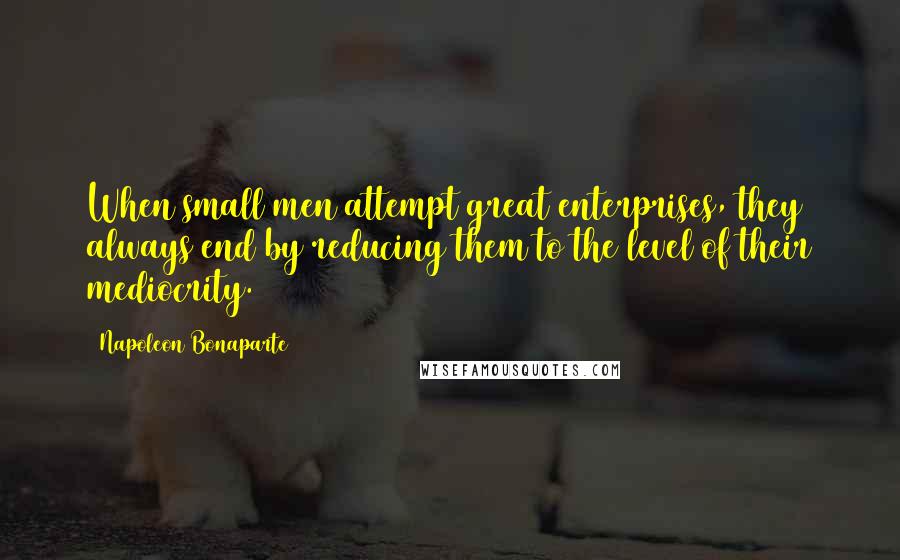 Napoleon Bonaparte Quotes: When small men attempt great enterprises, they always end by reducing them to the level of their mediocrity.