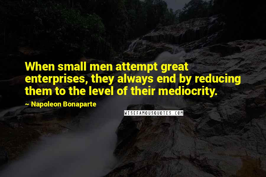 Napoleon Bonaparte Quotes: When small men attempt great enterprises, they always end by reducing them to the level of their mediocrity.