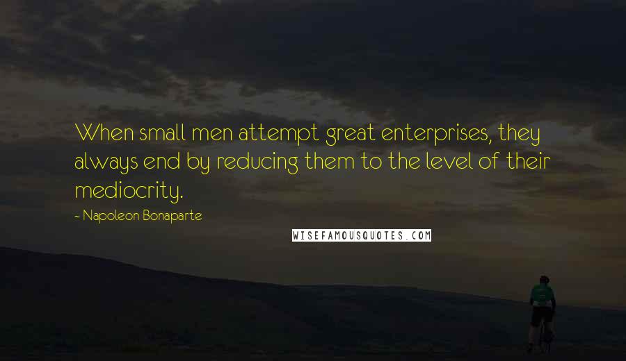 Napoleon Bonaparte Quotes: When small men attempt great enterprises, they always end by reducing them to the level of their mediocrity.