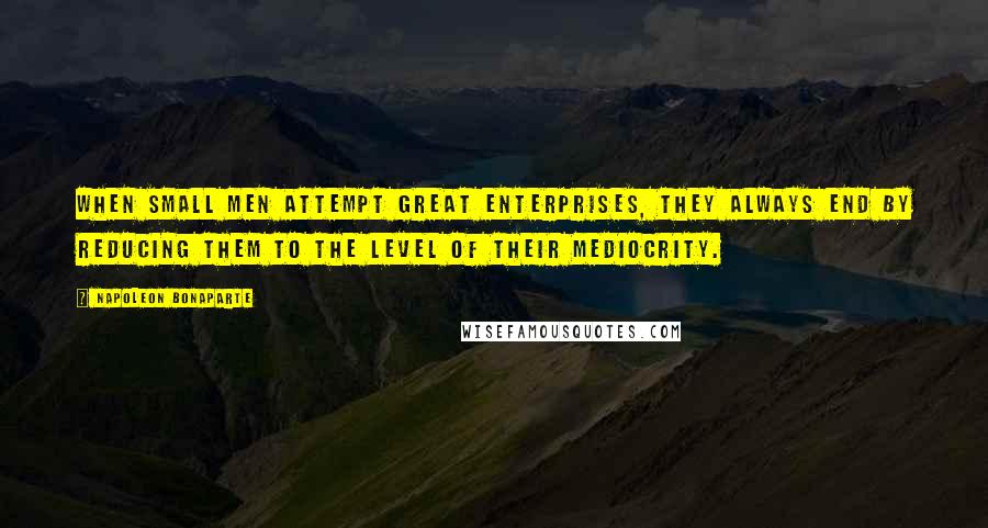Napoleon Bonaparte Quotes: When small men attempt great enterprises, they always end by reducing them to the level of their mediocrity.