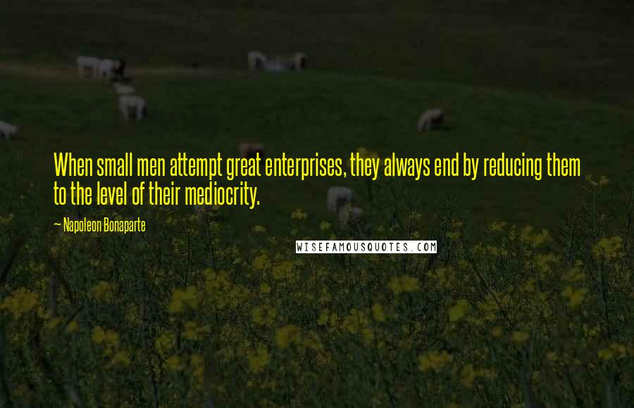 Napoleon Bonaparte Quotes: When small men attempt great enterprises, they always end by reducing them to the level of their mediocrity.
