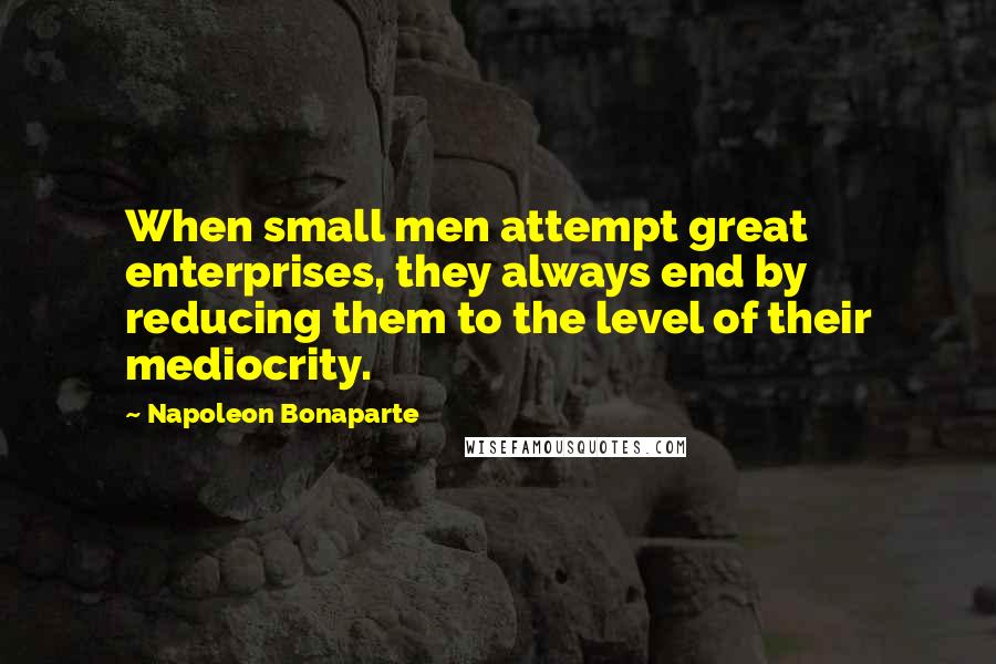 Napoleon Bonaparte Quotes: When small men attempt great enterprises, they always end by reducing them to the level of their mediocrity.
