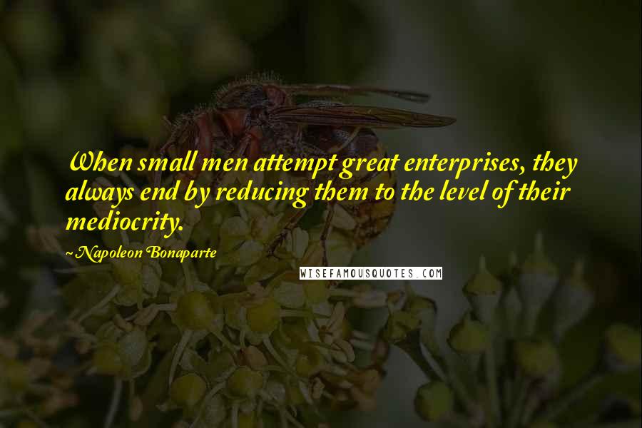 Napoleon Bonaparte Quotes: When small men attempt great enterprises, they always end by reducing them to the level of their mediocrity.