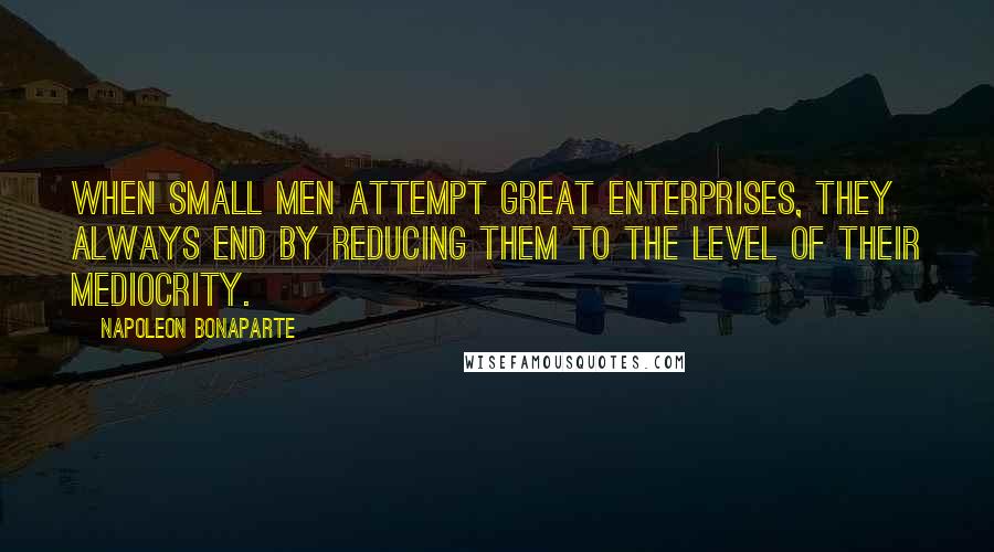 Napoleon Bonaparte Quotes: When small men attempt great enterprises, they always end by reducing them to the level of their mediocrity.