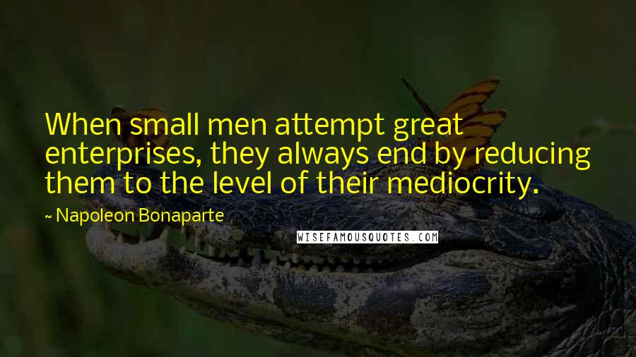 Napoleon Bonaparte Quotes: When small men attempt great enterprises, they always end by reducing them to the level of their mediocrity.