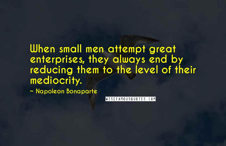 Napoleon Bonaparte Quotes: When small men attempt great enterprises, they always end by reducing them to the level of their mediocrity.