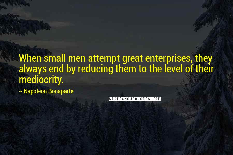 Napoleon Bonaparte Quotes: When small men attempt great enterprises, they always end by reducing them to the level of their mediocrity.