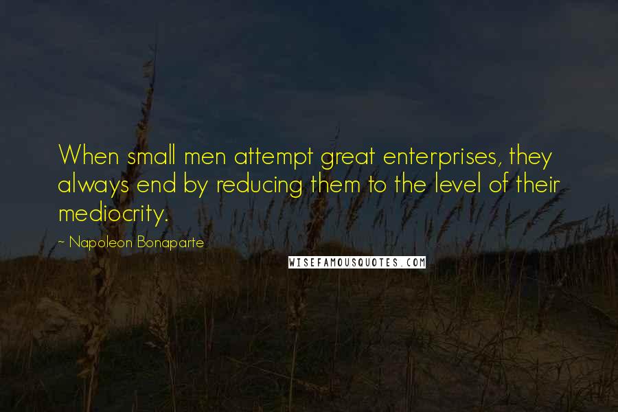 Napoleon Bonaparte Quotes: When small men attempt great enterprises, they always end by reducing them to the level of their mediocrity.