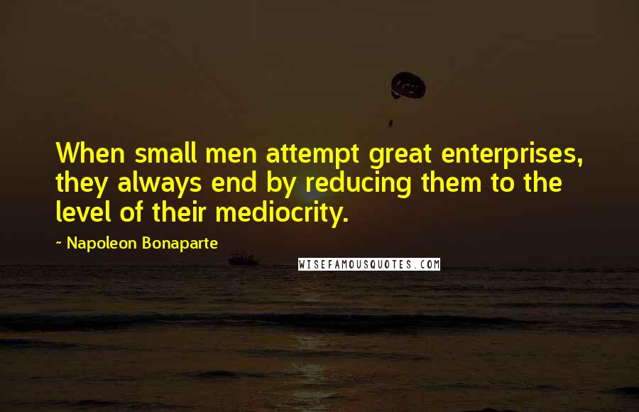 Napoleon Bonaparte Quotes: When small men attempt great enterprises, they always end by reducing them to the level of their mediocrity.