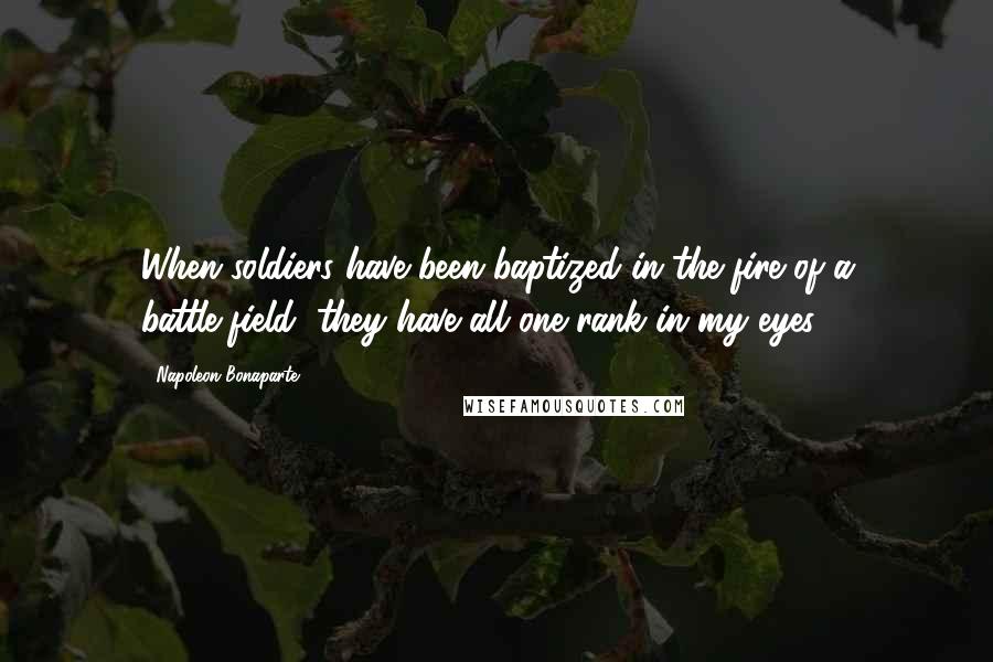 Napoleon Bonaparte Quotes: When soldiers have been baptized in the fire of a battle-field, they have all one rank in my eyes.