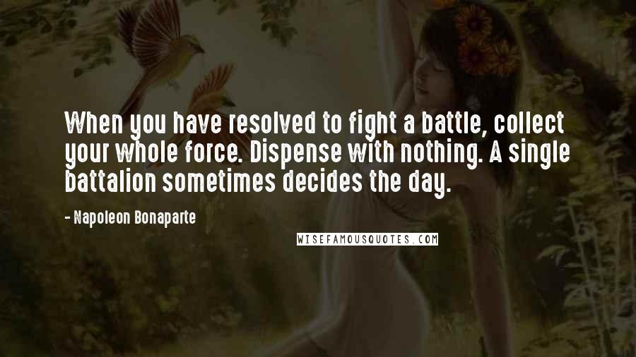 Napoleon Bonaparte Quotes: When you have resolved to fight a battle, collect your whole force. Dispense with nothing. A single battalion sometimes decides the day.