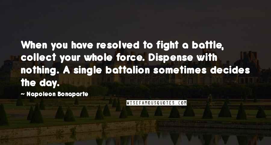 Napoleon Bonaparte Quotes: When you have resolved to fight a battle, collect your whole force. Dispense with nothing. A single battalion sometimes decides the day.