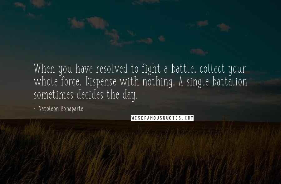 Napoleon Bonaparte Quotes: When you have resolved to fight a battle, collect your whole force. Dispense with nothing. A single battalion sometimes decides the day.