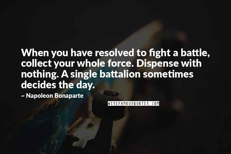 Napoleon Bonaparte Quotes: When you have resolved to fight a battle, collect your whole force. Dispense with nothing. A single battalion sometimes decides the day.