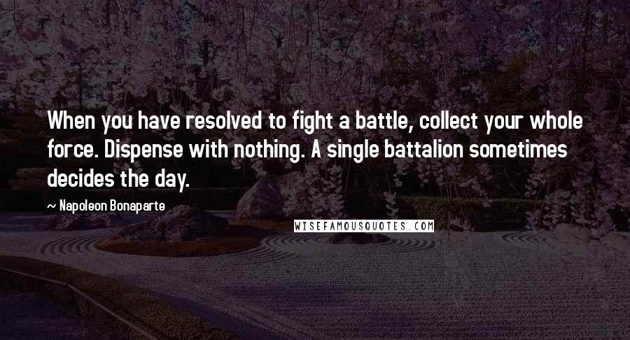 Napoleon Bonaparte Quotes: When you have resolved to fight a battle, collect your whole force. Dispense with nothing. A single battalion sometimes decides the day.