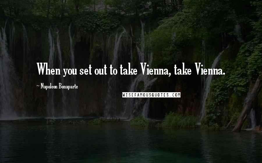 Napoleon Bonaparte Quotes: When you set out to take Vienna, take Vienna.