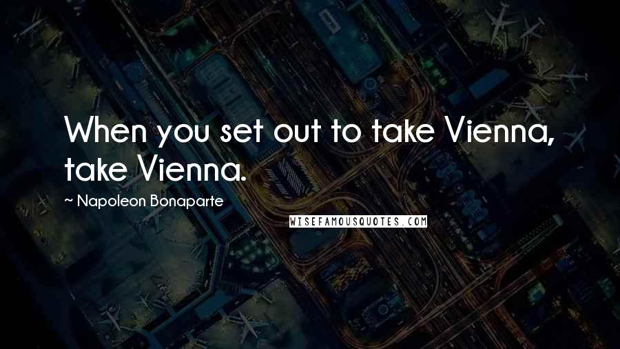 Napoleon Bonaparte Quotes: When you set out to take Vienna, take Vienna.