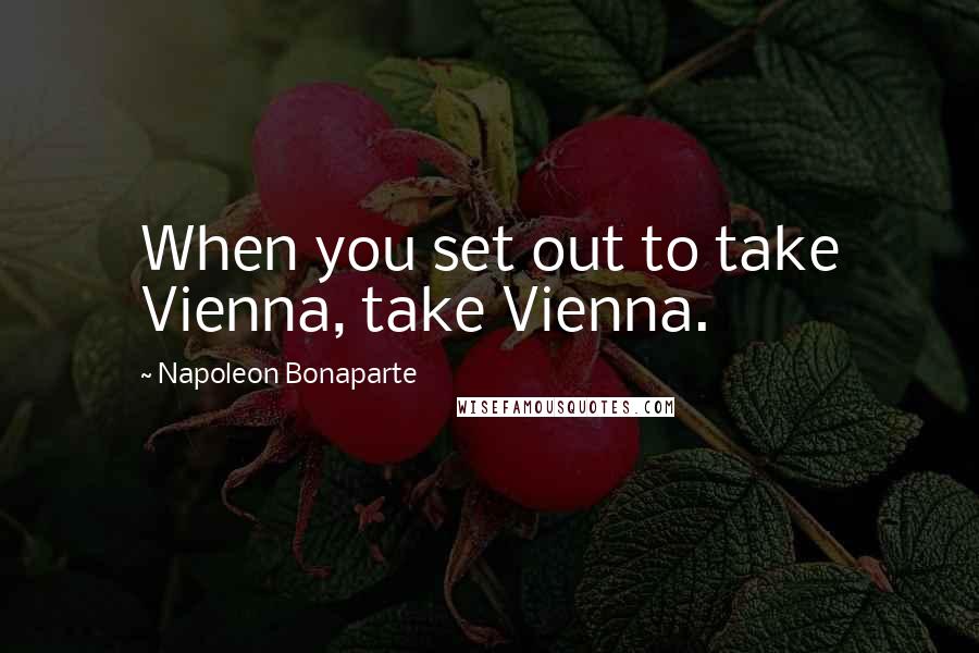 Napoleon Bonaparte Quotes: When you set out to take Vienna, take Vienna.