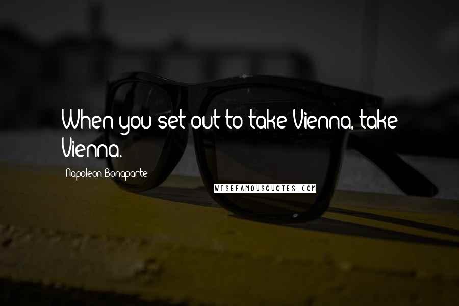 Napoleon Bonaparte Quotes: When you set out to take Vienna, take Vienna.