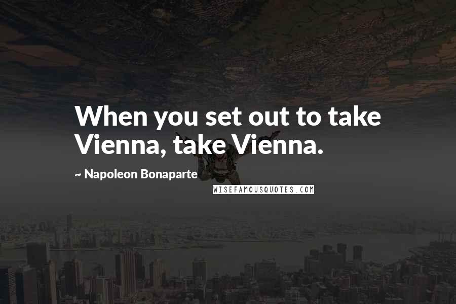 Napoleon Bonaparte Quotes: When you set out to take Vienna, take Vienna.