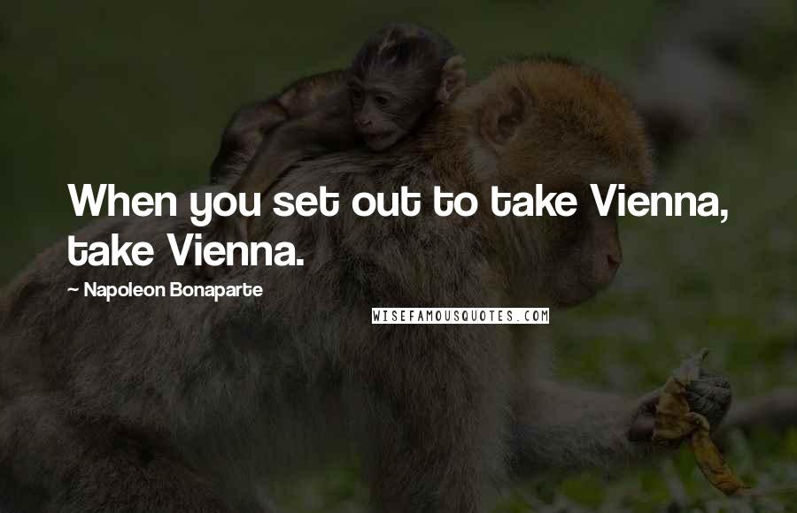 Napoleon Bonaparte Quotes: When you set out to take Vienna, take Vienna.