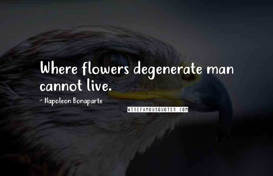 Napoleon Bonaparte Quotes: Where flowers degenerate man cannot live.