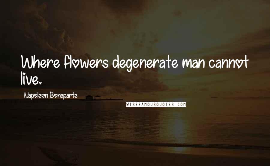 Napoleon Bonaparte Quotes: Where flowers degenerate man cannot live.