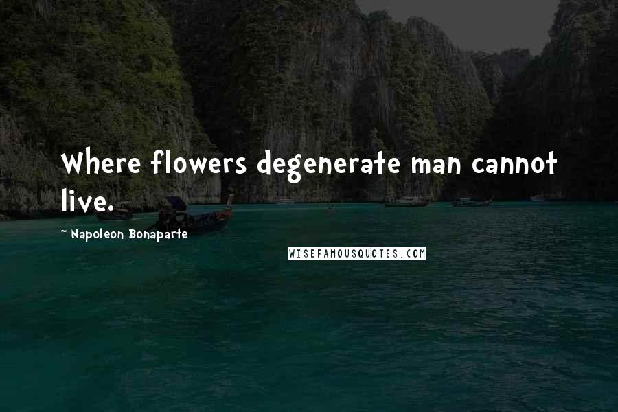 Napoleon Bonaparte Quotes: Where flowers degenerate man cannot live.