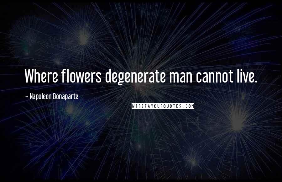 Napoleon Bonaparte Quotes: Where flowers degenerate man cannot live.