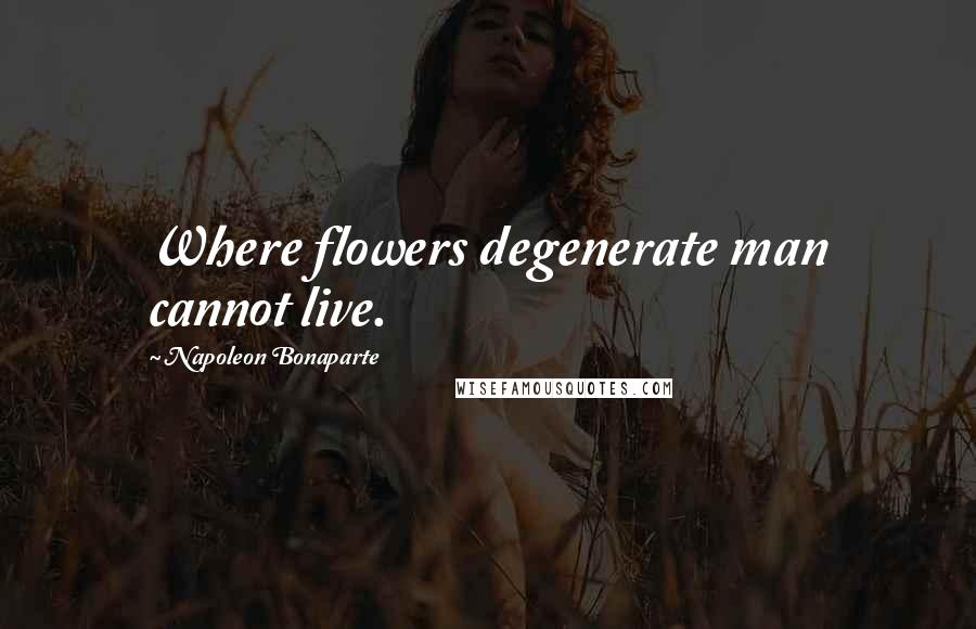 Napoleon Bonaparte Quotes: Where flowers degenerate man cannot live.