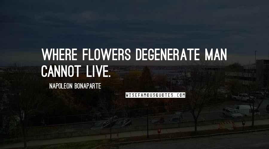 Napoleon Bonaparte Quotes: Where flowers degenerate man cannot live.