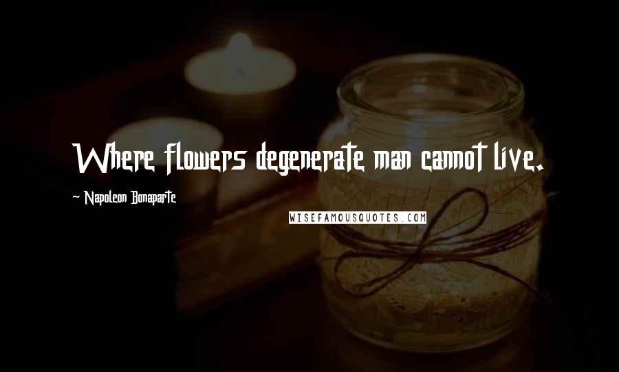 Napoleon Bonaparte Quotes: Where flowers degenerate man cannot live.