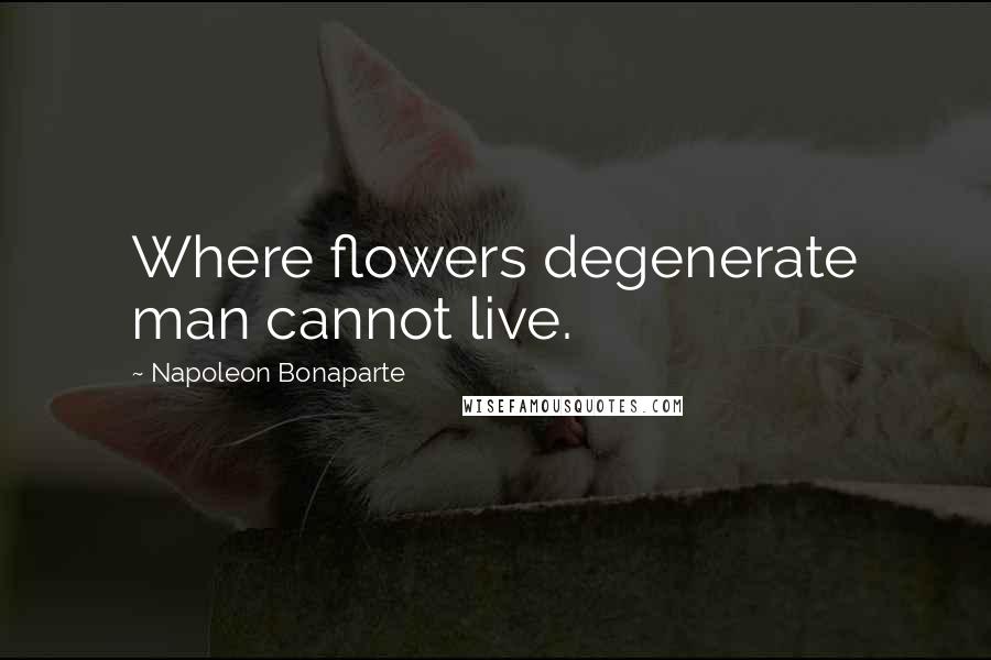 Napoleon Bonaparte Quotes: Where flowers degenerate man cannot live.