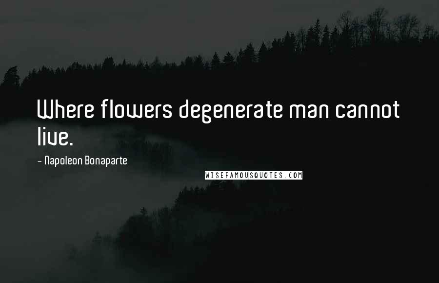 Napoleon Bonaparte Quotes: Where flowers degenerate man cannot live.