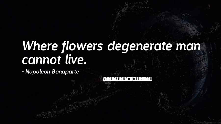 Napoleon Bonaparte Quotes: Where flowers degenerate man cannot live.
