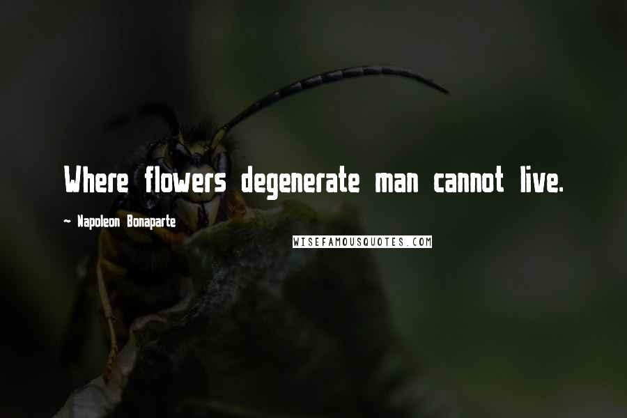 Napoleon Bonaparte Quotes: Where flowers degenerate man cannot live.