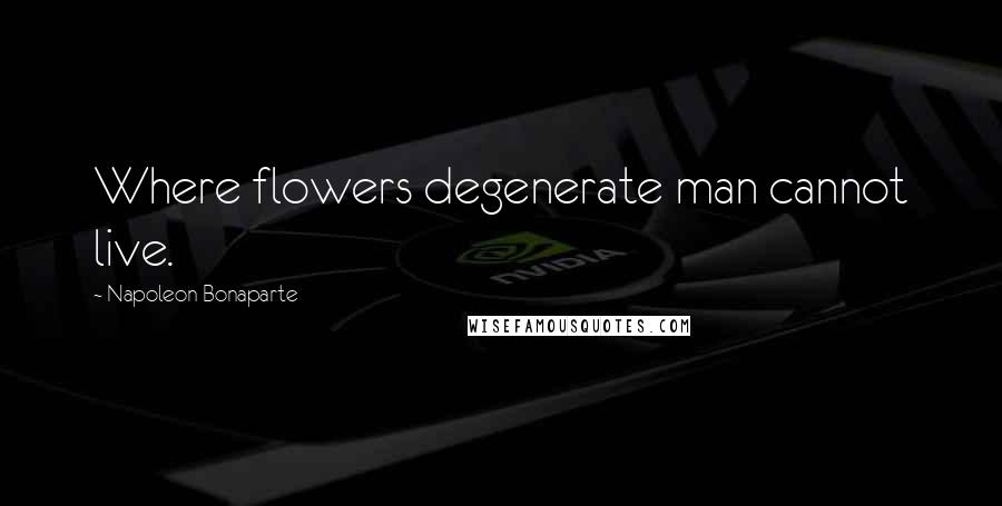 Napoleon Bonaparte Quotes: Where flowers degenerate man cannot live.