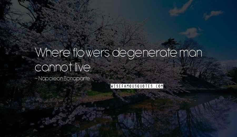 Napoleon Bonaparte Quotes: Where flowers degenerate man cannot live.
