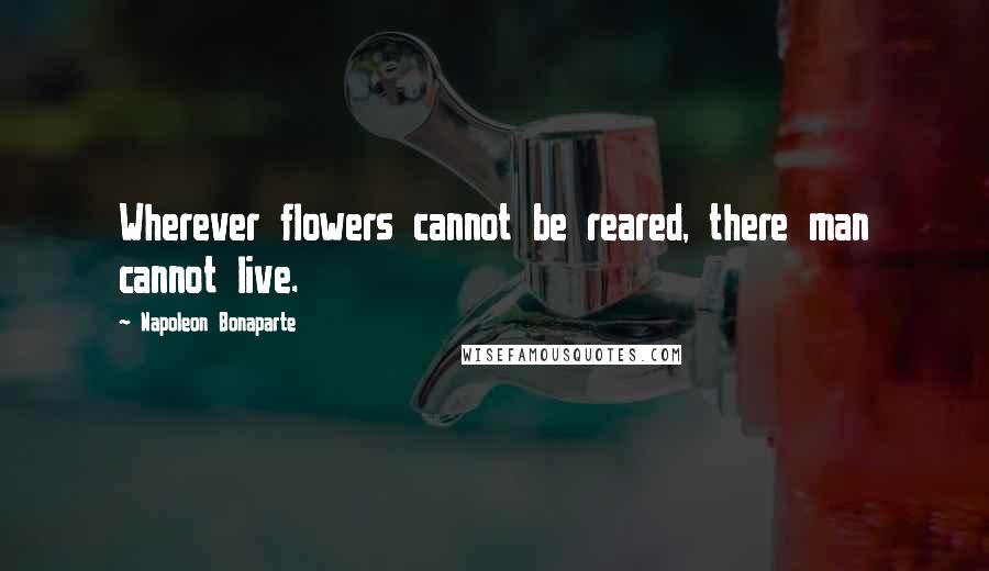 Napoleon Bonaparte Quotes: Wherever flowers cannot be reared, there man cannot live.