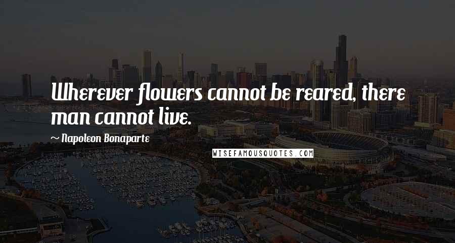 Napoleon Bonaparte Quotes: Wherever flowers cannot be reared, there man cannot live.