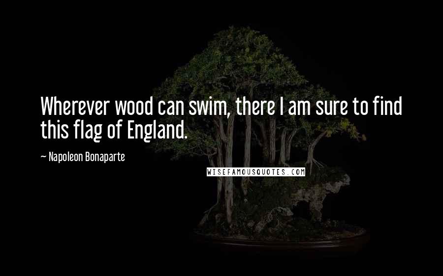 Napoleon Bonaparte Quotes: Wherever wood can swim, there I am sure to find this flag of England.