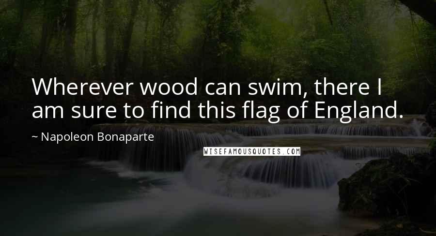 Napoleon Bonaparte Quotes: Wherever wood can swim, there I am sure to find this flag of England.