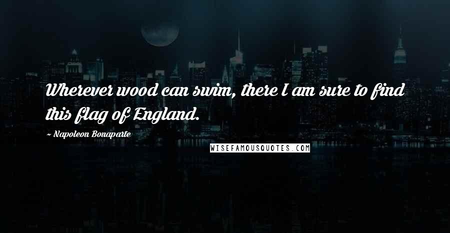 Napoleon Bonaparte Quotes: Wherever wood can swim, there I am sure to find this flag of England.