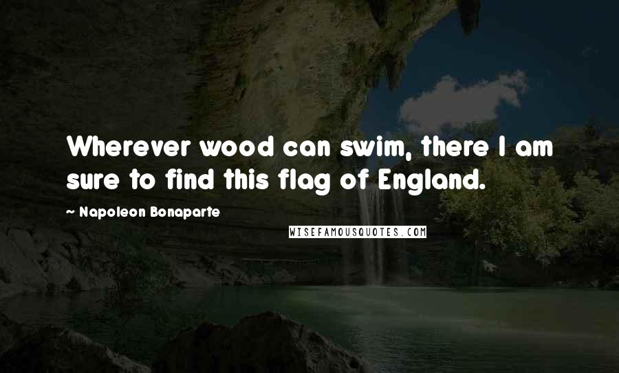 Napoleon Bonaparte Quotes: Wherever wood can swim, there I am sure to find this flag of England.