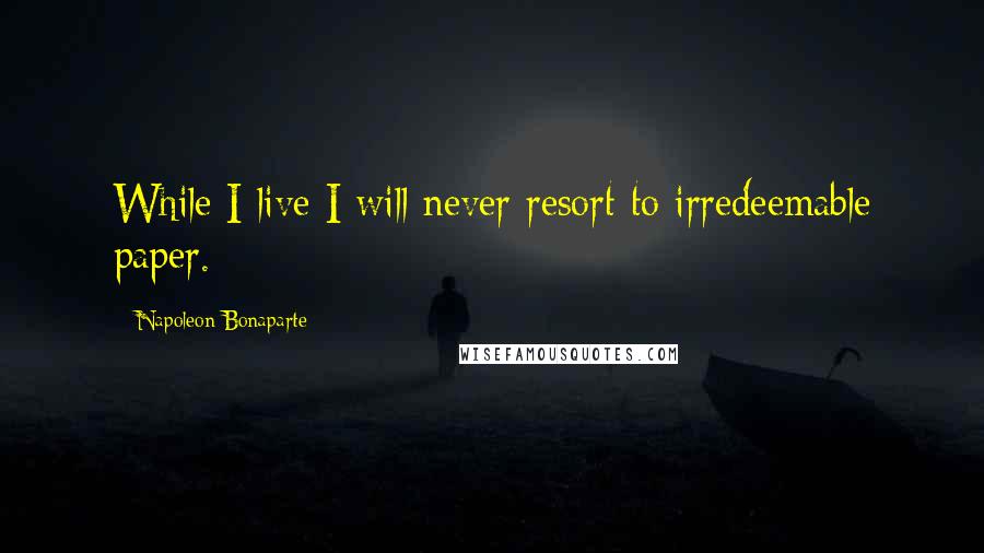 Napoleon Bonaparte Quotes: While I live I will never resort to irredeemable paper.