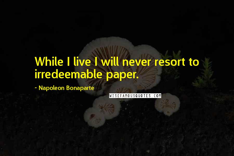 Napoleon Bonaparte Quotes: While I live I will never resort to irredeemable paper.