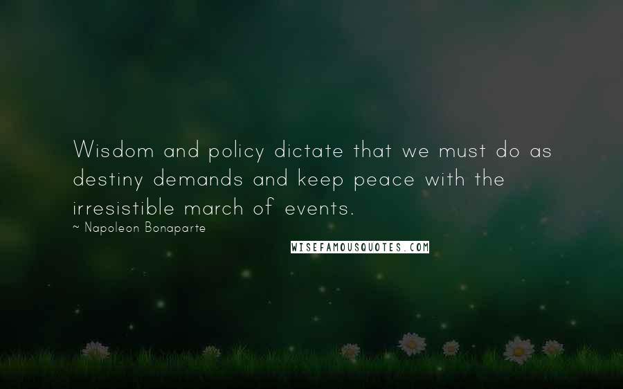 Napoleon Bonaparte Quotes: Wisdom and policy dictate that we must do as destiny demands and keep peace with the irresistible march of events.